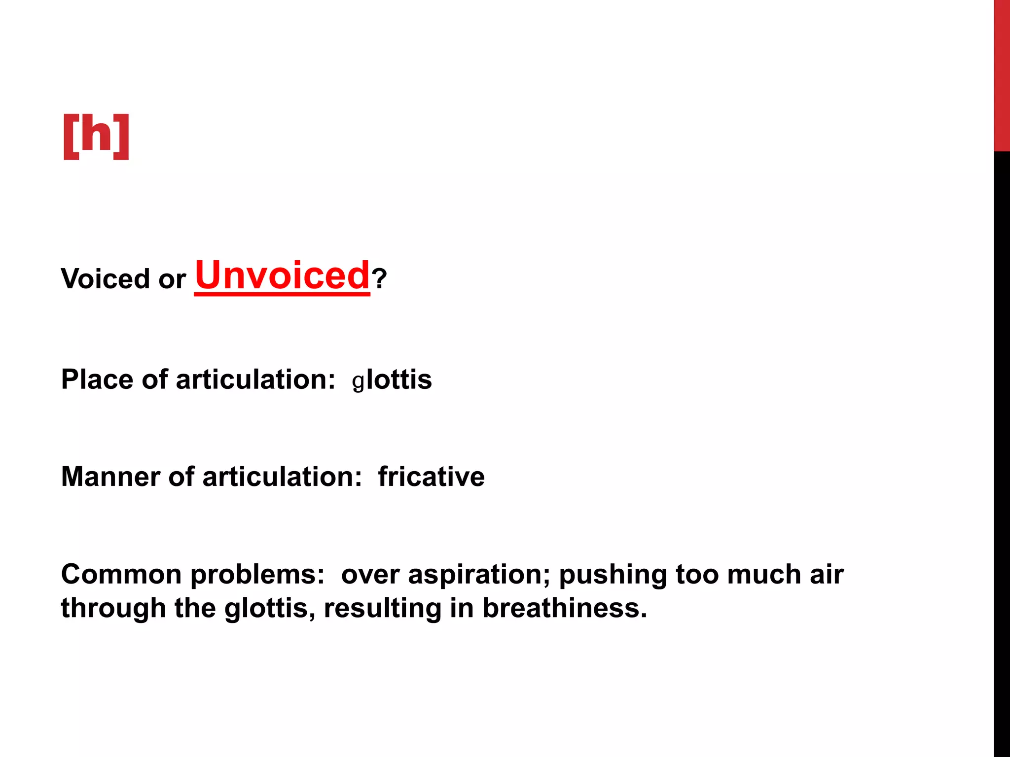 [h]

Voiced or Unvoiced?


Place of articulation: ɡlottis


Manner of articulation: fricative


Common problems: over aspiration; pushing too much air
through the glottis, resulting in breathiness.
 