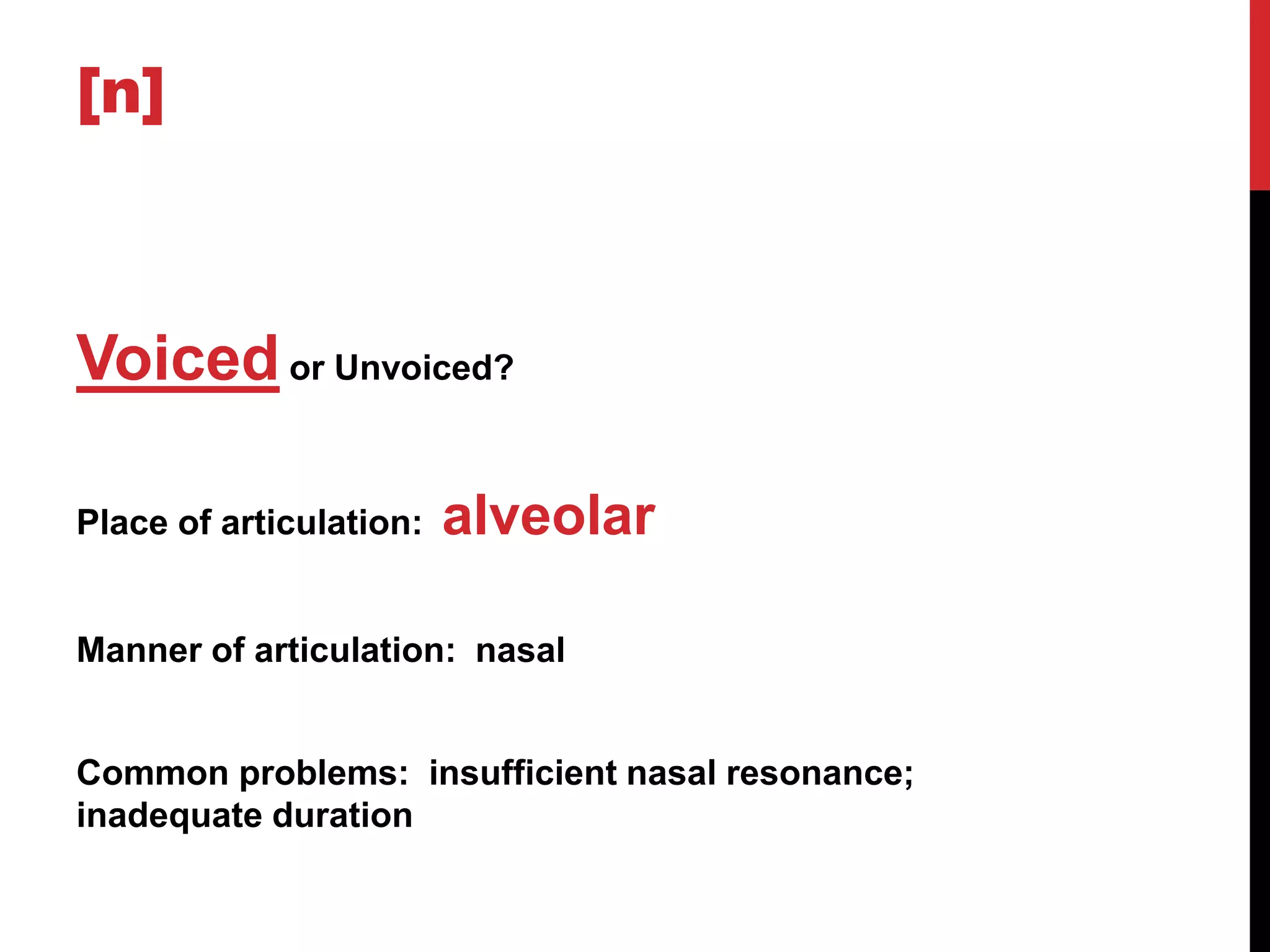 [n]



Voiced or Unvoiced?

Place of articulation:   alveolar

Manner of articulation: nasal


Common problems: insufficient nasal resonance;
inadequate duration
 