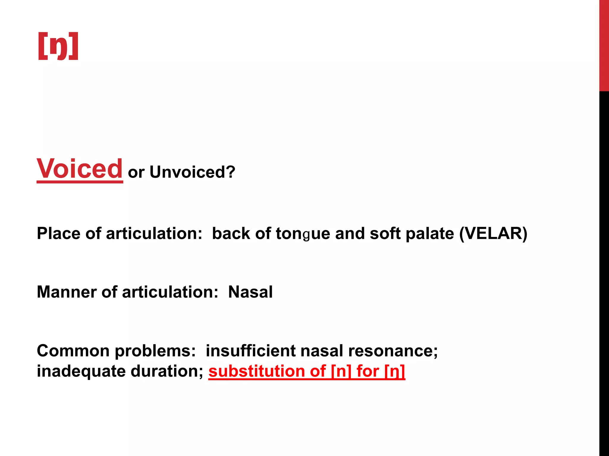 [ŋ]



Voiced or Unvoiced?

Place of articulation: back of tonɡue and soft palate (VELAR)


Manner of articulation: Nasal


Common problems: insufficient nasal resonance;
inadequate duration; substitution of [n] for [ŋ]
 