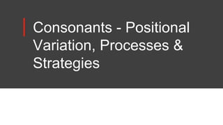 Consonants - Positional
Variation, Processes &
Strategies
 