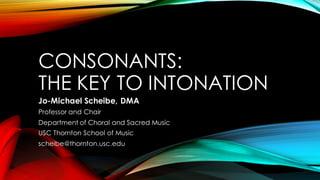 CONSONANTS:
THE KEY TO INTONATION
Jo-Michael Scheibe, DMA
Professor and Chair
Department of Choral and Sacred Music
USC Thornton School of Music
scheibe@thornton.usc.edu
 