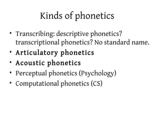 Kinds of phonetics
• Transcribing: descriptive phonetics?
  transcriptional phonetics? No standard name.
• Articulatory phonetics
• Acoustic phonetics
• Perceptual phonetics (Psychology)
• Computational phonetics (CS)
 