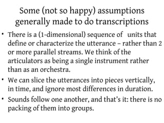 Some (not so happy) assumptions
    generally made to do transcriptions
• There is a (1-dimensional) sequence of units that
  define or characterize the utterance – rather than 2
  or more parallel streams. We think of the
  articulators as being a single instrument rather
  than as an orchestra.
• We can slice the utterances into pieces vertically,
  in time, and ignore most differences in duration.
• Sounds follow one another, and that’s it: there is no
  packing of them into groups.
 