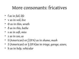 More consonants: fricatives
•   f as in fail, life
•   v as in veil, live
•   Ɵ as in thin, wrath
•   ð as in this, bathe
•   s as in soft, miss
•   z as in zoo, as
•   š (American) or ʃ (IPA) as in shame, mash
•   ž (American) or ǯ (IPA)as in triage, garage, azure,
•   h as in help, vehicular
 