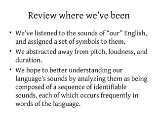 Review where we’ve been
• We’ve listened to the sounds of “our” English,
and assigned a set of symbols to them.
• We abstracted away from pitch, loudness, and
duration.
• We hope to better understanding our
language’s sounds by analyzing them as being
composed of a sequence of identifiable
sounds, each of which occurs frequently in
words of the language.
 
