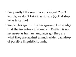 • Frequently? If a sound occurs in just 2 or 3
words, we don’t take it seriously (glottal stop,
velar fricative)
• We do this against the background knowledge
that the inventory of sounds in English is not
necessary as human languages go: they are
what they are against a much wider backdrop
of possible linguistic sounds.
 