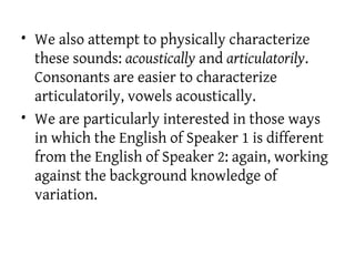 • We also attempt to physically characterize
these sounds: acoustically and articulatorily.
Consonants are easier to characterize
articulatorily, vowels acoustically.
• We are particularly interested in those ways
in which the English of Speaker 1 is different
from the English of Speaker 2: again, working
against the background knowledge of
variation.
 