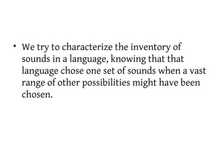 • We try to characterize the inventory of
sounds in a language, knowing that that
language chose one set of sounds when a vast
range of other possibilities might have been
chosen.
 