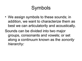 Symbols
• We assign symbols to these sounds; in
addition, we want to characterize them as
best we can articulatorily and acoustically.
Sounds can be divided into two major
groups, consonants and vowels; or set
along a continuum known as the sonority
hierarchy:
 
