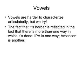 Vowels
• Vowels are harder to characterize
articulatorily, but we try!
• The fact that it’s harder is reflected in the
fact that there is more than one way in
which it’s done. IPA is one way; American
is another.
 