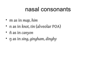 nasal consonants
• m as in map, him
• n as in knot, tin (alveolar POA)
• ñ as in canyon
• ŋ as in sing, gingham, dinghy
 
