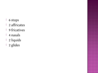  6 stops
 2 affricates
 9 fricatives
 4 nasals
 2 liquids
 2 glides
 