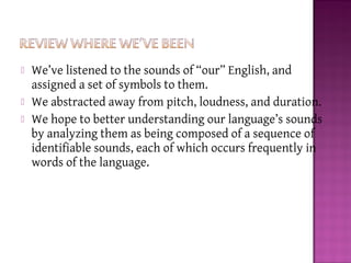  We’ve listened to the sounds of “our” English, and
assigned a set of symbols to them.
 We abstracted away from pitch, loudness, and duration.
 We hope to better understanding our language’s sounds
by analyzing them as being composed of a sequence of
identifiable sounds, each of which occurs frequently in
words of the language.
 