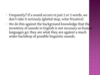  Frequently? If a sound occurs in just 2 or 3 words, we
don’t take it seriously (glottal stop, velar fricative)
 We do this against the background knowledge that the
inventory of sounds in English is not necessary as human
languages go: they are what they are against a much
wider backdrop of possible linguistic sounds.
 