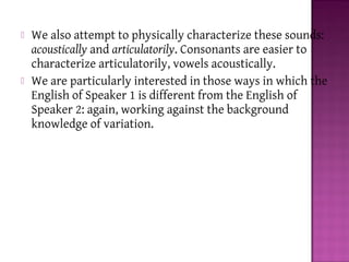  We also attempt to physically characterize these sounds:
acoustically and articulatorily. Consonants are easier to
characterize articulatorily, vowels acoustically.
 We are particularly interested in those ways in which the
English of Speaker 1 is different from the English of
Speaker 2: again, working against the background
knowledge of variation.
 