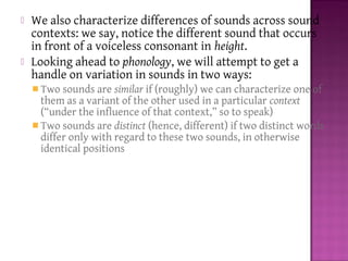  We also characterize differences of sounds across sound
contexts: we say, notice the different sound that occurs
in front of a voiceless consonant in height.
 Looking ahead to phonology, we will attempt to get a
handle on variation in sounds in two ways:
 Two sounds are similar if (roughly) we can characterize one of
them as a variant of the other used in a particular context
(“under the influence of that context,” so to speak)
 Two sounds are distinct (hence, different) if two distinct words
differ only with regard to these two sounds, in otherwise
identical positions
 