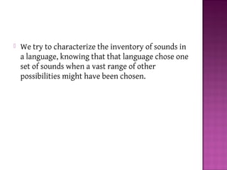  We try to characterize the inventory of sounds in
a language, knowing that that language chose one
set of sounds when a vast range of other
possibilities might have been chosen.
 