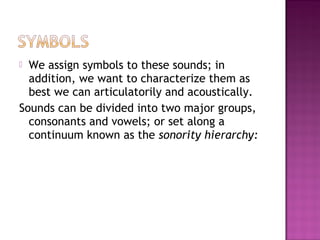  We assign symbols to these sounds; in
addition, we want to characterize them as
best we can articulatorily and acoustically.
Sounds can be divided into two major groups,
consonants and vowels; or set along a
continuum known as the sonority hierarchy:
 