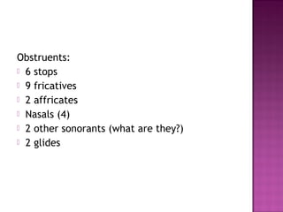 Obstruents:
 6 stops
 9 fricatives
 2 affricates
 Nasals (4)
 2 other sonorants (what are they?)
 2 glides
 
