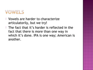  Vowels are harder to characterize
articulatorily, but we try!
 The fact that it’s harder is reflected in the
fact that there is more than one way in
which it’s done. IPA is one way; American is
another.
 