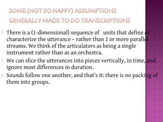 There is a (1-dimensional) sequence of units that define or
characterize the utterance – rather than 2 or more parallel
streams. We think of the articulators as being a single
instrument rather than as an orchestra.
 We can slice the utterances into pieces vertically, in time, and
ignore most differences in duration.
 Sounds follow one another, and that’s it: there is no packing of
them into groups.
 