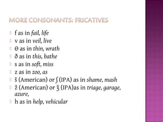  f as in fail, life
 v as in veil, live
 Ɵ as in thin, wrath
 ð as in this, bathe
 s as in soft, miss
 z as in zoo, as
 š (American) or ʃ (IPA) as in shame, mash
 ž (American) or ǯ (IPA)as in triage, garage,
azure,
 h as in help, vehicular
 