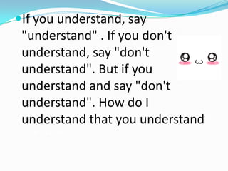 If you understand, say
"understand" . If you don't
understand, say "don't
understand". But if you
understand and say "don't
understand". How do I
understand that you understand?
Understand!
 