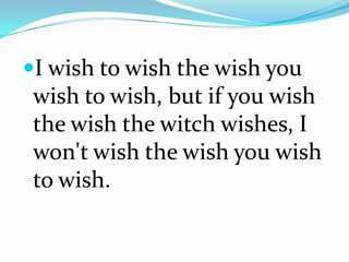 I wish to wish the wish you
wish to wish, but if you wish
the wish the witch wishes, I
won't wish the wish you wish
to wish.
 