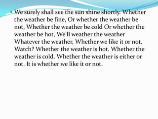 We surely shall see the sun shine shortly. Whether
the weather be fine, Or whether the weather be
not, Whether the weather be cold Or whether the
weather be hot, We'll weather the weather
Whatever the weather, Whether we like it or not.
Watch? Whether the weather is hot. Whether the
weather is cold. Whether the weather is either or
not. It is whether we like it or not.
 