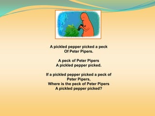 A pickled pepper picked a peck
Of Peter Pipers.
A peck of Peter Pipers
A pickled pepper picked.
If a pickled pepper picked a peck of
Peter Pipers,
Where is the peck of Peter Pipers
A pickled pepper picked?
 