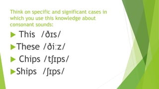 Think on specific and significant cases in
which you use this knowledge about
consonant sounds:
 This /ðɪs/
These /ðiːz/
 Chips /tʃɪps/
Ships /ʃɪps/
 