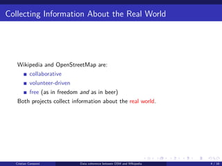 Collecting Information About the Real World
Wikipedia and OpenStreetMap are:
collaborative
volunteer-driven
free (as in freedom and as in beer)
Both projects collect information about the real world.
Cristian Consonni Data coherence between OSM and WIkipedia 4 / 16
 