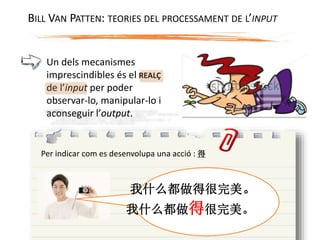 Un dels mecanismes
imprescindibles és el REALÇ
de l’input per poder
observar-lo, manipular-lo i
aconseguir l’output.
Per indicar com es desenvolupa una acció : 得
我什么都做得很完美。
我什么都做得很完美。
BILL VAN PATTEN: TEORIES DEL PROCESSAMENT DE L’INPUT
 