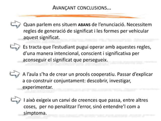 AVANÇANT CONCLUSIONS…
Quan parlem ens situem ABANS de l’enunciació. Necessitem
regles de generació de significat i les formes per vehicular
aquest significat.
Es tracta que l’estudiant pugui operar amb aquestes regles,
d’una manera intencional, conscient i significativa per
aconseguir el significat que persegueix.
A l’aula s’ha de crear un procés cooperatiu. Passar d’explicar
a co-construir conjuntament: descobrir, investigar,
experimentar.
I això exigeix un canvi de creences que passa, entre altres
coses, per no penalitzar l’error, sinó entendre’l com a
símptoma.
 