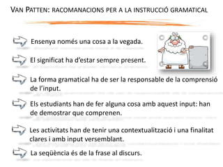 Ensenya només una cosa a la vegada.
El significat ha d’estar sempre present.
La forma gramatical ha de ser la responsable de la comprensió
de l’input.
Els estudiants han de fer alguna cosa amb aquest input: han
de demostrar que comprenen.
VAN PATTEN: RACOMANACIONS PER A LA INSTRUCCIÓ GRAMATICAL
Les activitats han de tenir una contextualització i una finalitat
clares i amb input versemblant.
La seqüència és de la frase al discurs.
 