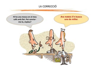 Hi ha una mosca en el meu
cafè amb llet. Pot canviar-
me-la, sisplau?
Ara mateix li’n busco
una de millor.
LA CORRECCIÓ
 