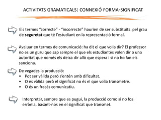 Els termes “correcte” - “incorrecte” haurien de ser substituïts pel grau
de seguretat que té l’estudiant en la representació formal.
Avaluar en termes de comunicació: ha dit el que volia dir? El professor
no es un guru que sap sempre el que els estudiantes volen dir o una
autoritat que només els deixa dir allò que espera i si no ho fan els
sanciona.
De vegades la producció:
• Pot ser vàlida però s’entén amb dificultat.
• O es vàlida però el significat no és el que volia transmetre.
• O és un fracàs comunicatiu.
Interpretar, sempre que es pugui, la producció como si no fos
errònia, basant-nos en el significat que transmet.
ACTIVITATS GRAMATICALS: CONNEXIÓ FORMA-SIGNIFICAT
 