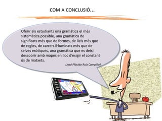 Oferir als estudiants una gramàtica el més
sistemàtica possible, una gramàtica de
significats més que de formes, de lleis més que
de regles, de carrers il·luminats més que de
selves exòtiques, una gramàtica que es deixi
descobrir amb mapes en lloc d’exigir el constant
ús de matxets.
(José Plácido Ruiz Campillo)
COM A CONCLUSIÓ...
 