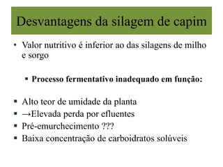 Desvantagens da silagem de capim
• Valor nutritivo é inferior ao das silagens de milho
e sorgo
 Processo fermentativo inadequado em função:
 Alto teor de umidade da planta
 →Elevada perda por efluentes
 Pré-emurchecimento ???
 Baixa concentração de carboidratos solúveis
 