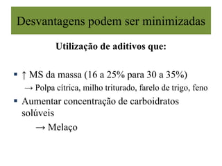 Desvantagens podem ser minimizadas
Utilização de aditivos que:
 ↑ MS da massa (16 a 25% para 30 a 35%)
→ Polpa cítrica, milho triturado, farelo de trigo, feno
 Aumentar concentração de carboidratos
solúveis
→ Melaço
 