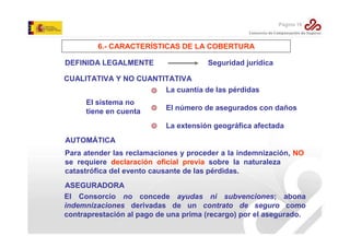 Página 16

6.- CARACTERÍSTICAS DE LA COBERTURA
DEFINIDA LEGALMENTE

Seguridad jurídica

CUALITATIVA Y NO CUANTITATIVA
La cuantía de las pérdidas
El sistema no
tiene en cuenta

El número de asegurados con daños
La extensión geográfica afectada

AUTOMÁTICA
Para atender las reclamaciones y proceder a la indemnización, NO
se requiere declaración oficial previa sobre la naturaleza
catastrófica del evento causante de las pérdidas.
ASEGURADORA
El Consorcio no concede ayudas ni subvenciones; abona
indemnizaciones derivadas de un contrato de seguro como
contraprestación al pago de una prima (recargo) por el asegurado.

 