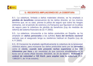 Página 18

8.- RECIENTES AMPLIACIONES DE LA COBERTURA
8.1.- La cobertura, limitada a daños materiales directos, se ha ampliado a
pérdida de beneficios consecuencia de los daños directos, en los mismos
términos que, en su caso, prevea la póliza de seguro que cubra los riesgos
ordinarios, con el período de carencia y la franquicia que figurasen en la póliza
de seguro para la cobertura de pérdida de beneficios (Ley de medidas de
reforma del sistema financiero de 22.11.2002).
8.2.- La cobertura, circunscrita a los daños producidos en España, se ha
ampliado en daños personales a los sufridos fuera del territorio nacional
siempre que el asegurado tenga su residencia habitual en España (Ley de
4.11.2003).
8.3.- El Consorcio ha ampliado significativamente la cobertura de la tempestad
ciclónica atípica, para incorporar los daños producidos tanto por los tornados
como el viento, cuando éste presente rachas superiores a los 135
kilómetros por hora y sin necesidad de que concurra simultáneamente la
lluvia con el viento (Real Decreto 300/2004, de 20 de febrero). Reducido el
umbral de velocidad a 120 Km/h. para ampliar más la cobertura (R.D.
1386/2011, de 14 de octubre).

 