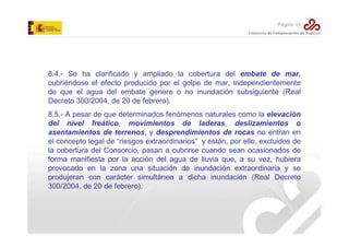 Página 19

8.4.- Se ha clarificado y ampliado la cobertura del embate de mar,
cubriéndose el efecto producido por el golpe de mar, independientemente
de que el agua del embate genere o no inundación subsiguiente (Real
Decreto 300/2004, de 20 de febrero).
8.5.- A pesar de que determinados fenómenos naturales como la elevación
del nivel freático, movimientos de laderas, deslizamientos o
asentamientos de terrenos, y desprendimientos de rocas no entran en
el concepto legal de “riesgos extraordinarios” y están, por ello, excluidos de
la cobertura del Consorcio, pasan a cubrirse cuando sean ocasionados de
forma manifiesta por la acción del agua de lluvia que, a su vez, hubiera
provocado en la zona una situación de inundación extraordinaria y se
produjeran con carácter simultáneo a dicha inundación (Real Decreto
300/2004, de 20 de febrero).

 