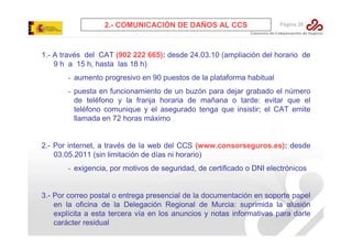 2.- COMUNICACIÓN DE DAÑOS AL CCS

Página 28

1.- A través del CAT (902 222 665): desde 24.03.10 (ampliación del horario de
9 h a 15 h, hasta las 18 h)
- aumento progresivo en 90 puestos de la plataforma habitual
- puesta en funcionamiento de un buzón para dejar grabado el número
de teléfono y la franja horaria de mañana o tarde: evitar que el
teléfono comunique y el asegurado tenga que insistir; el CAT emite
llamada en 72 horas máximo

2.- Por internet, a través de la web del CCS (www.consorseguros.es): desde
03.05.2011 (sin limitación de días ni horario)
- exigencia, por motivos de seguridad, de certificado o DNI electrónicos

3.- Por correo postal o entrega presencial de la documentación en soporte papel
en la oficina de la Delegación Regional de Murcia: suprimida la alusión
explícita a esta tercera vía en los anuncios y notas informativas para darle
carácter residual

 