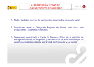 4.- TRAMITACIÓN Y PAGO DE

Página 33

LOS EXPEDIENTES DE SINIESTRO

1. No hay traslados o envíos de escritos ni de documentos en soporte papel

2. Tramitación desde la Delegación Regional de Murcia, más otras cinco
Delegaciones Regionales de refuerzo.

3. Seguimiento permanente a través de Business Object de la actividad de
entrega de informes por los peritos y de tramitación de estos informes por las
seis Unidades (datos globales, por Unidad, por tramitador y por perito)

 