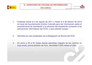 5.- APERTURA DE OFICINA DE INFORMACIÓN
EN LORCA

Página 34

1.

Instalada desde el 2 de agosto de 2011 y hasta el 9 de febrero de 2012
en local del Ayuntamiento (Centro Cultural) para dar información sobre el
procedimiento de tramitación y la situación del expediente (conexión a las
aplicaciones informáticas del CCS), y para atender quejas.

2.

Atendida por dos empleadas de la Delegación de Murcia del CCS.

3.

En torno a 30 a 40 visitas diarias atendidas (registro de las mismas en
hoja excel), previa petición de hora. Atendidas 3.530 visitas en total.

 