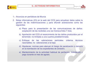 6.- ACTIVIDAD INFORMATIVA

Página 35

1.- Anuncios en periódicos de Murcia
2. Notas informativas (23) en la web del CCS para actualizar datos sobre la
gestión de las indemnizaciones y para difundir aclaraciones como las
siguientes:
a) Plazo para la presentación de las comunicaciones de daños:
aceptación de las recibidas una vez transcurridos 7 días.
b) Aportación del CCS al resarcimiento de los daños producidos por el
terremoto: no limitada a una cuantía predeterminada.
c) Enfoque de las valoraciones periciales:
razonables; no valoraciones a la baja.

criterios

técnicos

d) Hipotecas: normas para atenuar el riesgo de paralización o demora
en la tramitación de los expedientes de siniestro.
e) Mantenimiento de la actividad habitual de peritación, tramitación y
pago durante el mes de agosto.

 