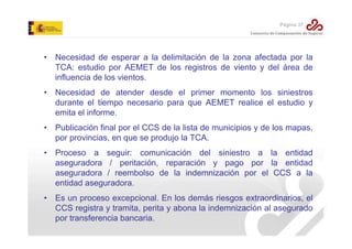 Página 37

• Necesidad de esperar a la delimitación de la zona afectada por la
TCA: estudio por AEMET de los registros de viento y del área de
influencia de los vientos.
• Necesidad de atender desde el primer momento los siniestros
durante el tiempo necesario para que AEMET realice el estudio y
emita el informe.
• Publicación final por el CCS de la lista de municipios y de los mapas,
por provincias, en que se produjo la TCA.
• Proceso a seguir: comunicación del siniestro a la entidad
aseguradora / peritación, reparación y pago por la entidad
aseguradora / reembolso de la indemnización por el CCS a la
entidad aseguradora.
• Es un proceso excepcional. En los demás riesgos extraordinarios, el
CCS registra y tramita, perita y abona la indemnización al asegurado
por transferencia bancaria.

 