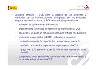 Página 38

• Convenio Unespa – CCS para la gestión de los siniestros y
reembolso de las indemnizaciones anticipadas por las entidades
aseguradoras en los casos de TCAs de carácter generalizado:
-

adhesión de cada entidad al Protocolo

-

procedimiento telemático de remisión de información al CCS

-

pago por el CCS de un anticipo del 80% a la entidad aseguradora

-

verificaciones periciales del CCS realizadas a posteriori:
›muestra aleatoria de expedientes de importe no relevante
›revisión de todos los expedientes superiores a 30.000 €
›pago del 20% restante o del % inferior que resulte de dicha
revisión

-

compromiso de la entidad de conservar toda la documentación y
de tenerla a disposición del CCS

 