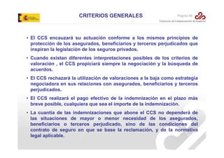 CRITERIOS GENERALES

Página 40

• El CCS encauzará su actuación conforme a los mismos principios de
protección de los asegurados, beneficiarios y terceros perjudicados que
inspiran la legislación de los seguros privados.
• Cuando existan diferentes interpretaciones posibles de los criterios de
valoración , el CCS propiciará siempre la negociación y la búsqueda de
acuerdos.
• El CCS rechazará la utilización de valoraciones a la baja como estrategia
negociadora en sus relaciones con asegurados, beneficiarios y terceros
perjudicados.
• El CCS realizará el pago efectivo de la indemnización en el plazo más
breve posible, cualquiera que sea el importe de la indemnización.
• La cuantía de las indemnizaciones que abone el CCS no dependerá de
las situaciones de mayor o menor necesidad de los asegurados,
beneficiarios o terceros perjudicado, sino de las condiciones del
contrato de seguro en que se base la reclamación, y de la normativa
legal aplicable.

 